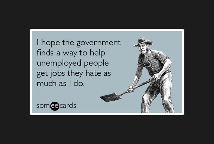 “I hope the government finds a way to help unemployed people get jobs they hate as much as I do.”