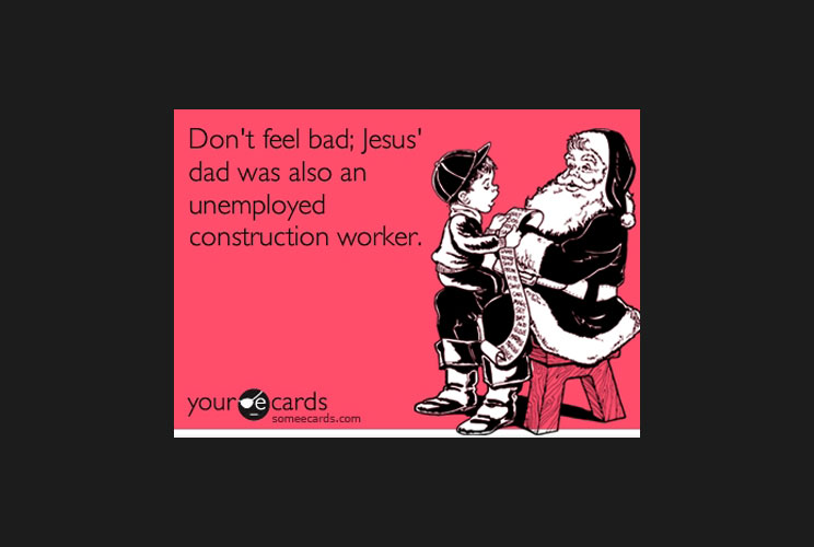 “Don’t feel bad; Jesus’ dad was also an unemployed construction worker.”